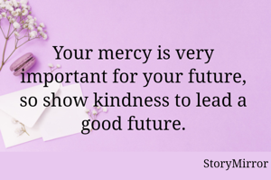 Your mercy is very important for your future, so show kindness to lead a good future.