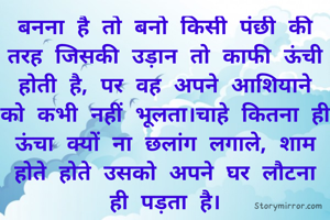 बनना है तो बनो किसी पंछी की तरह जिसकी उड़ान तो काफी ऊंची होती है, पर वह अपने आशियाने को कभी नहीं भूलता।चाहे कितना ही ऊंचा क्यों ना छलांग लगाले, शाम होते होते उसको अपने घर लौटना ही पड़ता है।