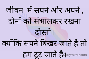 जीवन  में सपने और अपने ,
दोनों को संभालकर रखना दोस्तो।
क्योंकि सपने बिखर जाते है तो हम टूट जाते है।
और अपने रूठ जाते है तो सपने टूट जाते है
