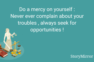 Do a mercy on yourself :
Never ever complain about your troubles , always seek for opportunities !