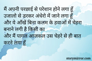 मैं अपनी परछाई से परेशान होने लगा हूँ 
उजालो से डरकर अंधेरो में जाने लगा हूँ
और ये आँखें बिना कलम के हवाओं में चेहरा बनाने लगी है किसी का
और मैं पागल आजकल उस चेहरे से ही बात करने लगा हूँ
