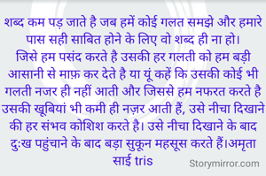 शब्द कम पड़ जाते है जब हमें कोई गलत समझे और हमारे पास सही साबित होने के लिए वो शब्द ही ना हो।
जिसे हम पसंद करते है उसकी हर गलती को हम बड़ी आसानी से माफ़ कर देते है या यूं कहें कि उसकी कोई भी गलती नजर ही नहीं आती और जिससे हम नफरत करते है उसकी खूबियां भी कमी ही नज़र आती हैं, उसे नीचा दिखाने की हर संभव कोशिश करते है। उसे नीचा दिखाने के बाद दुःख पहुंचाने के बाद बड़ा सुकून महसूस करते हैं।अमृता साई tris