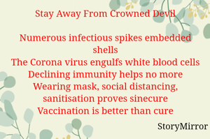Stay Away From Crowned Devil
Numerous infectious spikes embedded shells
The Corona virus engulfs white blood cells
Declining immunity helps no more
Wearing mask, social distancing, sanitisation proves sinecure
Vaccination is better than cure