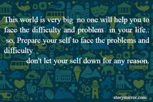 This world is very big  no one will help you to face the difficulty and problem  in your life..
 so, Prepare your self to face the problems and difficulty  
           don't let your self down for any reason.