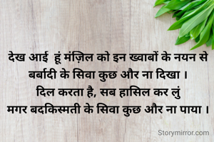 देख आई  हूं मंज़िल को इन ख्वाबों के नयन से
बर्बादी के सिवा कुछ और ना दिखा ।
दिल करता है, सब हासिल कर लुं
मगर बदकिस्मती के सिवा कुछ और ना पाया ।
