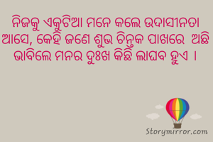 ନିଜକୁ ଏକୁଟିଆ ମନେ କଲେ ଉଦାସୀନତା ଆସେ, କେହି ଜଣେ ଶୁଭ ଚିନ୍ତକ ପାଖରେ  ଅଛି ଭାବିଲେ ମନର ଦୁଃଖ କିଛି ଲାଘବ ହୁଏ ।