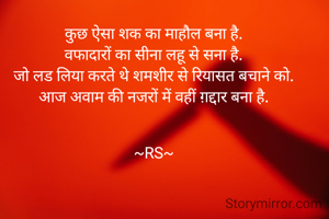 कुछ ऐसा शक का माहौल बना है.
वफादारों का सीना लहू से सना है.
जो लड लिया करते थे शमशीर से रियासत बचाने को.
आज अवाम की नजरों में वहीं ग़द्दार बना है.


~RS~


