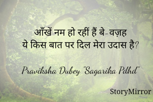 आँखें नम हो रहीं हैं बे-वज़ह
ये किस बात पर दिल मेरा उदास है?

Praviksha Dubey "Sagarika Pdhd"
