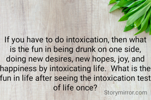 If you have to do intoxication, then what is the fun in being drunk on one side, doing new desires, new hopes, joy, and happiness by intoxicating life.  What is the fun in life after seeing the intoxication test of life once?