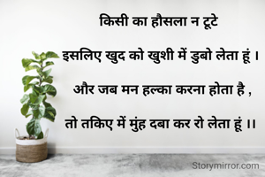 किसी का हौसला न टूटे 

इसलिए खुद को खुशी में डुबो लेता हूं ।

 और जब मन हल्का करना होता है ,

तो तकिए में मुंह दबा कर रो लेता हूं ।।
