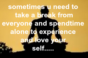 sometimes u need to 
take a break from everyone and spendtime 
alone to experience 
and love your 
self..... 