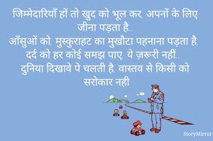 जिम्मेदारियाँ हों तो खुद को भूल कर, अपनों के लिए जीना पड़ता है.. 
आँसुओं को, मुस्कुराहट का मुखौटा पहनाना पड़ता है, 
दर्द को हर कोई समझ पाए, ये ज़रूरी नहीं.. 
दुनिया दिखावे पे चलती है, वास्तव से किसी को सरोकार नही