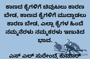 ಕಾಣದ ಕೈಗಳಿಗೆ ಚಿವುಟಲು ಕಾರಣ ಬೇಡ, ಕಾಣವ ಕೈಗಳಿಗೆ ಮುದ್ದಾಡಲು ಕಾರಣ ಬೇಡ, ಎಲ್ಲಾ ಕೈಗಳ ಹಿಂದೆ ನಮ್ಮನೆರಳು ನಮ್ಮಕರಳು ಇಣುಕಿದ ಭಾವ.

ಎಸ್ ಎಲ್ ಸುರೇಂದ್ರ ಕುಮಾರ್ ತುಮಕೂರು 