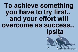 To achieve something you have to try first.. 
and your effort will overcome as success.. 
                  ipsita