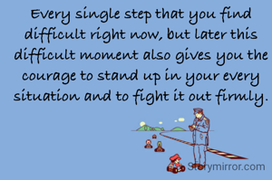 Every single step that you find difficult right now, but later this difficult moment also gives you the courage to stand up in your every situation and to fight it out firmly.