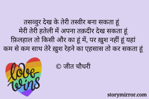 तसव्वुर देख के तेरी तस्वीर बना सकता हूं
मेरी तेरी हतेली में अपना तक़दीर देख सकता हूं
फ़िलहाल तो किसी और का हूं में, पर ख़ुश नहीं हूं यहां
कम से कम साथ तेरे ख़ुश रेहने का एहसास तो कर सकता हूं

© जीत चौधरी