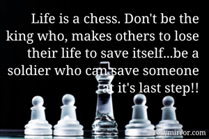 Life is a chess. Don't be the king who, makes others to lose their life to save itself...be a soldier who can save someone at it's last step!!