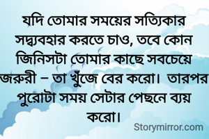 যদি তোমার সময়ের সত্যিকার সদ্ব্যবহার করতে চাও, তবে কোন জিনিসটা তোমার কাছে সবচেয়ে জরুরী – তা খুঁজে বের করো।  তারপর পুরোটা সময় সেটার পেছনে ব্যয় করো।