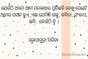 ଯେଉଁଠି ଆମେ ଆମ ମନକଥାର ପ୍ରତିଛବି ଦେଖୁ ସେଇଟି ଆମର ପସନ୍ଦ ହୁଏ ,ଏଇ ଯେମିତି ଗଳ୍ପ, କବିତା, ସଂଳାପ, ଛବି.  କେଉଁଠି ବି ।


ଲୋପାମୁଦ୍ରା ପରିଡା 