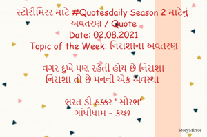 સ્ટોરીમિરર માટે #Quotesdaily Season 2 માટેનું અવતરણ / Quote
Date: 02.08.2021
Topic of the Week: નિરાશાના અવતરણ

વગર દુખે પણ રહેતી હોય છે નિરાશા
નિરાશા તો છે મનની એક અવસ્થા

ભરત ડી ઠક્કર ‘ સૌરભ’
ગાંધીધામ – કચ્છ
