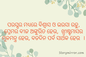 ପରସ୍ପର ମଧ୍ୟରେ ବିଶ୍ବାସ ଓ ଭରସା ରହୁ,  ପ୍ରେମର ବୀଜ ଅଙ୍କୁରିତ ହେଉ,  ଖ୍ରୀଷ୍ଟମାସର ମୂଳମନ୍ତ୍ର ହେଉ, ବଡଦିନ ପର୍ବ ସାର୍ଥକ ହେଉ  ।