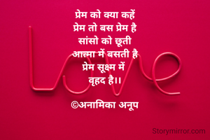 प्रेम को क्या कहें
प्रेम तो बस प्रेम है
सांसो को छूती
आत्मा में बसती है
प्रेम सूक्ष्म में 
वृहद है।।

©अनामिका अनूप