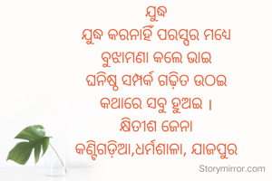 ଯୁଦ୍ଧ
ଯୁଦ୍ଧ କରନାହିଁ ପରସ୍ପର ମଧ୍ୟେ
ବୁଝାମଣା କଲେ ଭାଇ
ଘନିଷ୍ଠ ସମ୍ପର୍କ ଗଢ଼ିତ ଉଠଇ
କଥାରେ ସବୁ ହୁଅଇ ।
କ୍ଷିତୀଶ ଜେନା
କଣ୍ଟିଗଡ଼ିଆ,ଧର୍ମଶାଳା, ଯାଜପୁର
