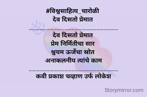 #विश्वसाहित्य_चारोळी 
देव दिसतो प्रेमात 
_________________________
देव दिसतो प्रेमात 
प्रेम निर्मितीचा सार 
श्वयम ऊर्जेचा स्रोत 
अनाकलनीय त्यांचे काम
_________________________
कवी प्रकाश चव्हाण उर्फ लोकेश