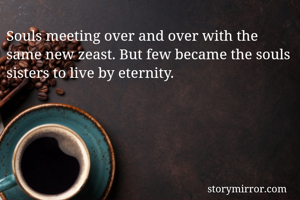 Souls meeting over and over with the same new zeast. But few became the souls sisters to live by eternity.