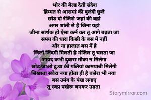  भोर की बेला देती संदेश
हिम्मत से आसमां की बुलंदी छुले
छोड दो रंजिशे जहां की वहां
अगर शांती से है जिना यहां
जीना सार्थक हो ऐसा कर्म कर तू आगे बढ़ता जा
समय की धारा किसी के बस में नहीं
और ना हालात बस में है
जिलो जिंदगी मिलती है मंज़िल तू चलता जा
शायद कभी दुबारा मौका न मिलेगा
छोड जाओ दुःख की गलियां कामयाबी मिलेगी
सिखाता सवेरा नया होता ही है बसेरा भी नया 
बस उमंग के पंख लगाए
तू स्वप्न पखेरू बनकर उडता 