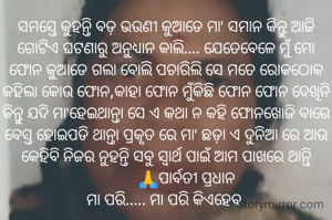 ସମସ୍ତେ କୁହନ୍ତି ବଡ଼ ଭଉଣୀ କୁଆଡେ ମା' ସମାନ କିନ୍ତୁ ଆଜି ଗୋଟିଏ ଘଟଣାରୁ ଅନୁଧ୍ୟାନ କାଲି.... ଯେତେବେଳେ ମୁଁ ମୋ ଫୋନ କୁଆଡେ ଗଲା ବୋଲି ପଚାରିଲି ସେ ମତେ ରୋକଠୋକ କହିଲା କୋଉ ଫୋନ,କାହା ଫୋନ ମୁଁକିଛି ଫୋନ ଫୋନ ଦେଖିନି କିନ୍ତୁ ଯଦି ମା'ହେଇଥାନ୍ତା ସେ ଏ କଥା ନ କହି ଫୋନଖୋଜି ବାରେ ବେସ୍ତ ହୋଇପଡି ଥାନ୍ତା ପ୍ରକୃତ ରେ ମା' ଛଡ଼ା ଏ ଦୁନିଆ ରେ ଆଉ କେହିବି ନିଜର ନୁହନ୍ତି ସବୁ ସ୍ୱାର୍ଥ ପାଇଁ ଆମ ପାଖରେ ଥାନ୍ତି
          🙏ପାର୍ବତୀ ପ୍ରଧାନ
ମା ପରି..... ମା ପରି କିଏହେବ 