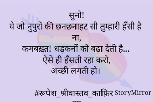 सुनो!
ये जो नुपुरों की छनछनाहट सी तुम्हारी हँसी है ना,
कमबख़्त! धड़कनों को बढ़ा देती है...
ऐसे ही हँसती रहा करो,
अच्छी लगती हो।

#रूपेश_श्रीवास्तव_काफ़िर
🙏🏻