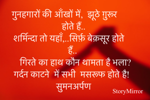 गुनहगारों की आँखों में,  झूठे ग़ुरूर होते हैं..
शर्मिन्दा तो यहाँ,..सिर्फ़ बेक़सूर होते हैं.. 
गिरते का हाथ कौन थामता है भला? 
गर्दन काटने  में सभी  मसरूफ होते है!
सुमनअर्पण 