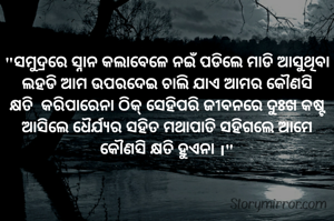 

"ସମୁଦ୍ରରେ ସ୍ନାନ କଲାବେଳେ ନଇଁ ପଡିଲେ ମାଡି ଆସୁଥିବା ଲହଡି ଆମ ଉପରଦେଇ ଚାଲି ଯାଏ ଆମର କୌଣସି କ୍ଷତି  କରିପାରେନା ଠିକ୍ ସେହିପରି ଜୀବନରେ ଦୁଃଖ କଷ୍ଟ ଆସିଲେ ଧୈର୍ଯ୍ୟର ସହିତ ମଥାପାତି ସହିଗଲେ ଆମେ କୌଣସି କ୍ଷତି ହୁଏନା ।"

