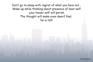 Don’t go to sleep with regret of what you have not…
Wake up while thinking about presence of best self
your lesser self will perish
The thought will make even dwarf feel, 
he is tall!
