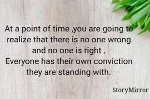 At a point of time ,you are going to realize that there is no one wrong and no one is right ,
Everyone has their own conviction they are standing with.