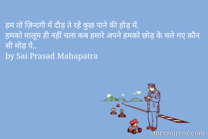 हम तो ज़िन्दगी में दौड़ ते रहे कुछ पाने की होड़ में.
हमको मालूम ही नहीं चला कब हमारे अपने हमको छोड़ के चले गए कौन सी मोड़ पे..
by Sai Prasad Mahapatra
