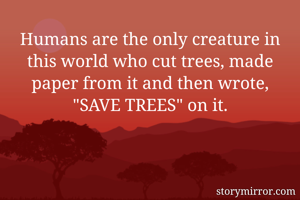 Humans are the only creature in this world who cut trees, made paper from it and then wrote, "SAVE TREES" on it.