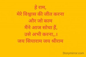 हे राम, 
मेरे विश्वास की जीत करना 
और जो काम 
मैंने आज सोचा हैं,
उसे अभी करना,,।
जय सियाराम जय श्रीराम 