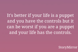 It's better if your life is a puppet and you have the controls but it can be worst if you are a puppet and your life has the controls.