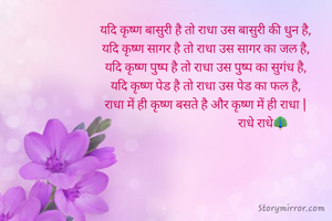 यदि कृष्ण बासुरी है तो राधा उस बासुरी की धुन है,
यदि कृष्ण सागर है तो राधा उस सागर का जल है,
यदि कृष्ण पुष्प है तो राधा उस पुष्प का सुगंध है,
यदि कृष्ण पेड है तो राधा उस पेड का फल है,
राधा में ही कृष्ण बसते है और कृष्ण में ही राधा |
                                      राधे राधे🦚