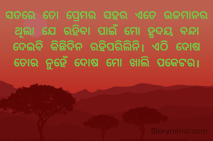 ସତରେ ତୋ ପ୍ରେମର ସହର ଏତେ ଉଚ୍ଚମାନର ଥିଲା ଯେ ରହିବା ପାଇଁ ମୋ ହୃଦୟ ବନ୍ଦା ଦେଇବି କିଛିଦିନ ରହିପରିଲିନି। ଏଠି ଦୋଷ ତୋର ନୁହେଁ ଦୋଷ ମୋ ଖାଲି ପକେଟର।