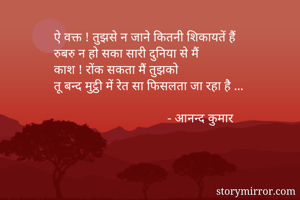 ऐ वक्त ! तुझसे न जाने कितनी शिकायतें हैं 
रुबरु न हो सका सारी दुनिया से मैं 
काश ! रोंक सकता मैं तुझको 
तू बन्द मुट्ठी में रेत सा फिसलता जा रहा है ...

                                   - आनन्द कुमार 
 