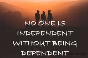 NO ONE IS INDEPENDENT WITHOUT BEING DEPENDENT