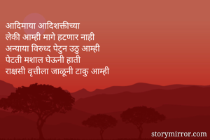 आदिमाया आदिशक्तीच्या
लेकी आम्ही मागे हटणार नाही
अन्याया विरुध्द पेटुन उठु आम्ही
पेटती मशाल घेऊनी हाती
राक्षसी वृत्तीला जाळूनी टाकु आम्ही