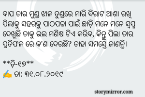 ବାପ ତାର ମୁଣ୍ଡ ଝାଳ ତୁଣ୍ଡରେ ମାରି ବିରାଟ ଆଶା ରଖି ପିଲାକୁ ସହରକୁ ପାଠପଢା ପାଇଁ ଛାଡ଼ି ମନେ ମନେ ସ୍ୱପ୍ନ ଦେଖୁଛି ତାକୁ ଭଲ ମଣିଷ ଟିଏ କରିବ, କିନ୍ତୁ ପିଲା ତାର ପ୍ରତିଫଳ ରେ କ'ଣ ଦେଉଛି? ତାହା ସମସ୍ତେ ଜାଣନ୍ତି। 

**ଡ଼ି-୧୭**
✍ ତା: ୩୧.୦୮.୨୦୧୯