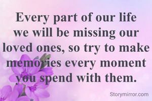 Every part of our life we will be missing our loved ones, so try to make memories every moment you spend with them.