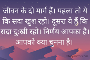 जीवन के दो मार्ग हैं। पहला तो ये कि सदा खुश रहो। दूसरा ये हैं कि सदा दुःखी रहो। निर्णय आपका है। आपको क्या चुनना है। 