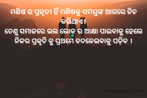 ମଣିଷ ର ପ୍ରକୃତୀ ହିଁ ମଣିଷକୁ ସମସ୍ତଙ୍କ ଆଗରେ ନିଚ କରିଥାଏ।
ତେଣୁ ସମାଜରେ ଭଲ ଲୋକ ର ଆକ୍ଷା ପାଇବାକୁ ହେଲେ ନିଜର ପ୍ରକୃତି କୁ ପ୍ରଥମେ ବଦଳେଇବାକୁ ପଡ଼ିବ ।