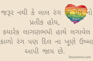 જરૂર નથી કે લાલ રંગ જ પ્રેમ નો પ્રતીક હોય, 
કયારેક લાગણભયૉ હાથે લગાવેલ કાળો રંગ પણ દિલ ના ખૂણે ઉષ્મા આપી જાય છે. 